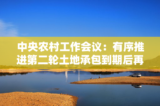 中央农村工作会议：有序推进第二轮土地承包到期后再延长三十年试点 第1张