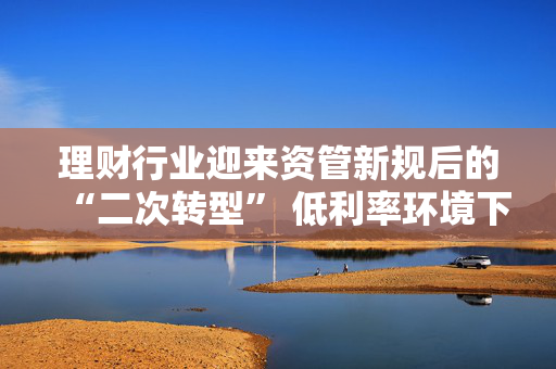 理财行业迎来资管新规后的“二次转型” 低利率环境下如何破题？业内建议理财子尽快从主要R1R2向R3产品转型