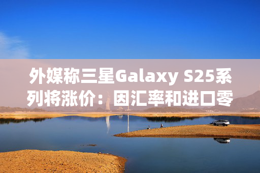外媒称三星Galaxy S25系列将涨价：因汇率和进口零部件成本增加 第1张