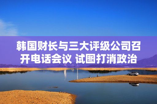 韩国财长与三大评级公司召开电话会议 试图打消政治动荡引发的担忧 第1张
