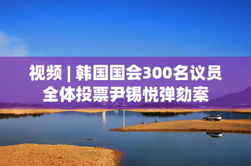 视频 | 韩国国会300名议员全体投票尹锡悦弹劾案 第1张