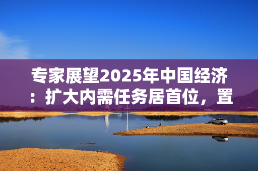 专家展望2025年中国经济：扩大内需任务居首位，置换债务同时要有效化债