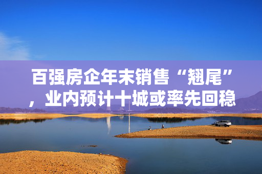 百强房企年末销售“翘尾”，业内预计十城或率先回稳