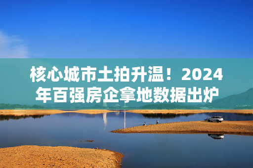 核心城市土拍升温！2024年百强房企拿地数据出炉