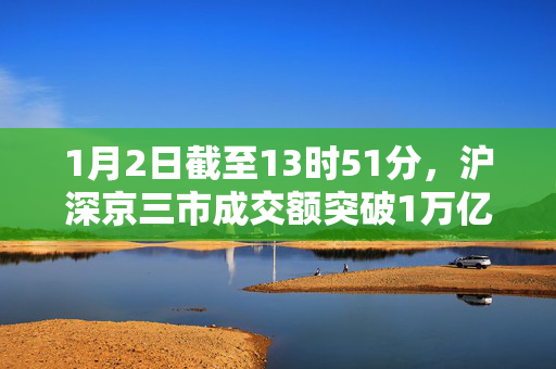 1月2日截至13时51分，沪深京三市成交额突破1万亿元