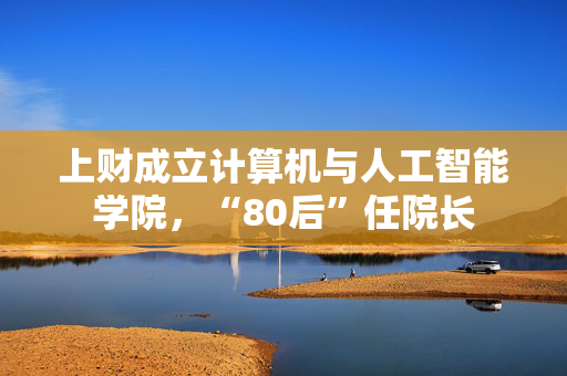 上财成立计算机与人工智能学院，“80后”任院长