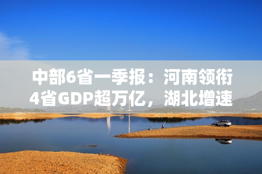 中部6省一季报：河南领衔4省GDP超万亿，湖北增速领跑