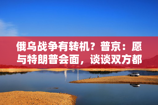 俄乌战争有转机？普京：愿与特朗普会面，谈谈双方都感兴趣的事！