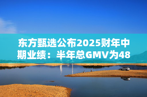 东方甄选公布2025财年中期业绩：半年总GMV为48亿元，付费会员超22万人