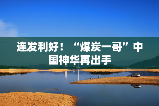 连发利好！“煤炭一哥”中国神华再出手