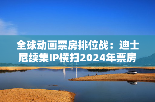 全球动画票房排位战：迪士尼续集IP横扫2024年票房榜，中国哪吒蓄势待发