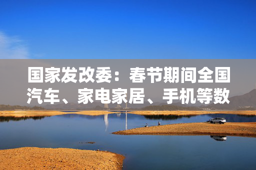 国家发改委：春节期间全国汽车、家电家居、手机等数码产品等以旧换新销售额超过310亿元