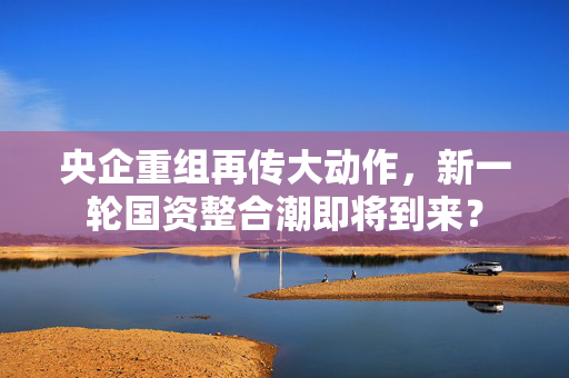 央企重组再传大动作，新一轮国资整合潮即将到来？