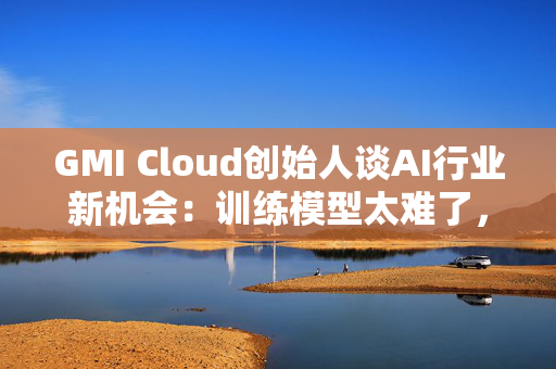 GMI Cloud创始人谈AI行业新机会：训练模型太难了，现在需要特别会落地的人