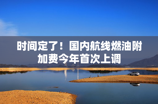 时间定了！国内航线燃油附加费今年首次上调