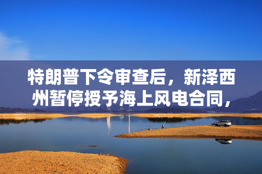 特朗普下令审查后，新泽西州暂停授予海上风电合同，壳牌退出