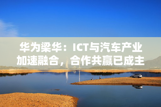 华为梁华：ICT与汽车产业加速融合，合作共赢已成主要趋势