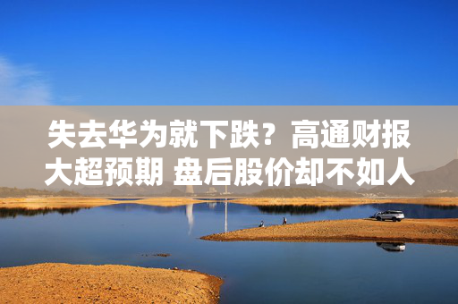 失去华为就下跌？高通财报大超预期 盘后股价却不如人意