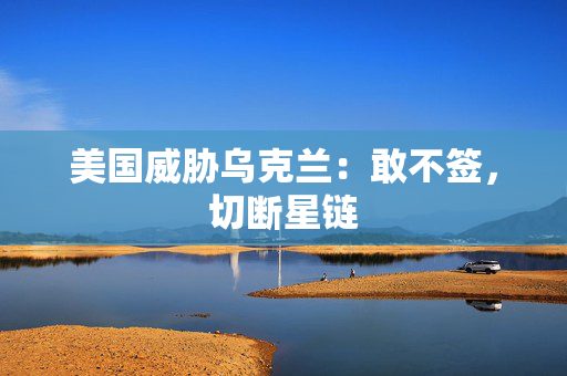 美国威胁乌克兰：敢不签，切断星链
