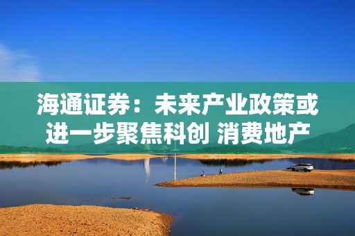 海通证券：未来产业政策或进一步聚焦科创 消费地产、安全等也受重视