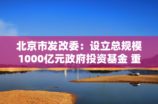 北京市发改委：设立总规模1000亿元政府投资基金 重点支持人工智能、机器人等产业