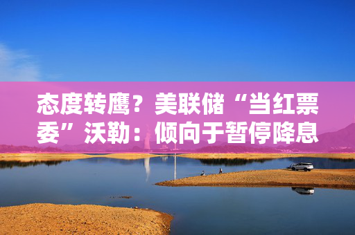 态度转鹰？美联储“当红票委”沃勒：倾向于暂停降息，直到通胀恢复下降
