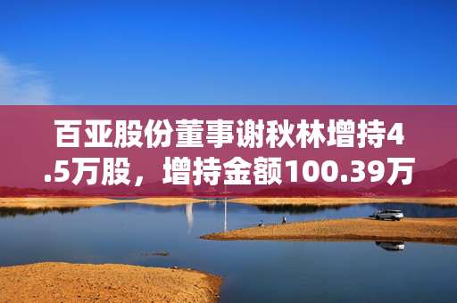 百亚股份董事谢秋林增持4.5万股，增持金额100.39万元