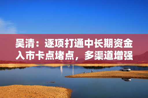 吴清：逐项打通中长期资金入市卡点堵点，多渠道增强战略性力量储备