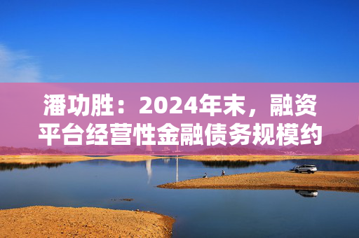 潘功胜：2024年末，融资平台经营性金融债务规模约14.8万亿元，较2023年初下降25%左右