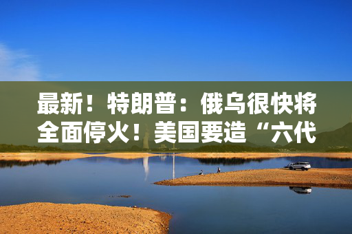 最新！特朗普：俄乌很快将全面停火！美国要造“六代机”F-47，由波音生产
