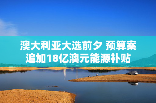 澳大利亚大选前夕 预算案追加18亿澳元能源补贴