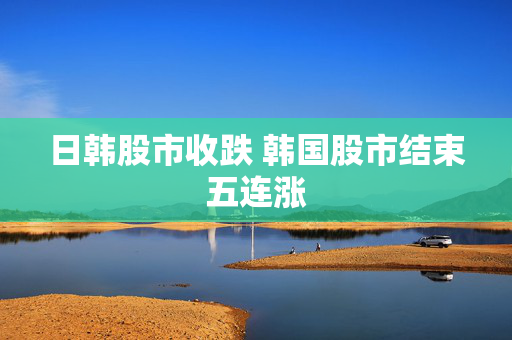 日韩股市收跌 韩国股市结束五连涨