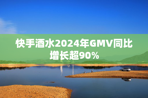 快手酒水2024年GMV同比增长超90%