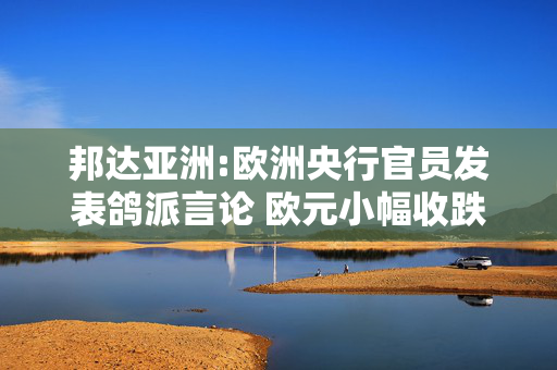 邦达亚洲:欧洲央行官员发表鸽派言论 欧元小幅收跌