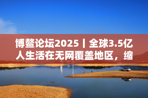 博鳌论坛2025丨全球3.5亿人生活在无网覆盖地区，缩小数字鸿沟关键在“投资于人”