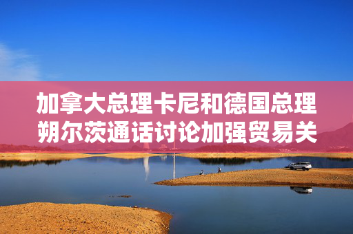 加拿大总理卡尼和德国总理朔尔茨通话讨论加强贸易关系