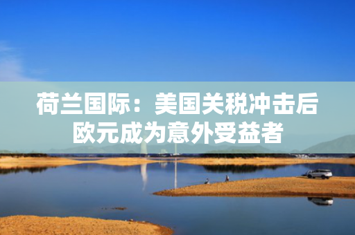 荷兰国际：美国关税冲击后欧元成为意外受益者
