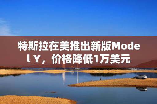 特斯拉在美推出新版Model Y，价格降低1万美元