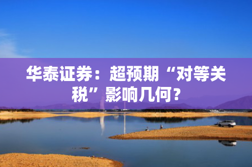 华泰证券：超预期“对等关税”影响几何？