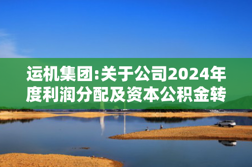 运机集团:关于公司2024年度利润分配及资本公积金转增股本预案的公告-4.3