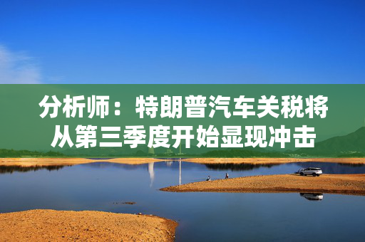 分析师：特朗普汽车关税将从第三季度开始显现冲击
