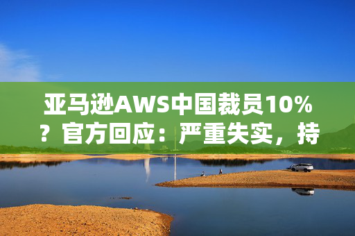 亚马逊AWS中国裁员10%？官方回应：严重失实，持续在积极招聘