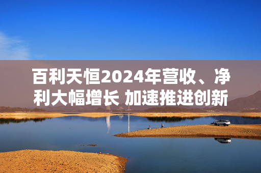 百利天恒2024年营收、净利大幅增长 加速推进创新管线研发