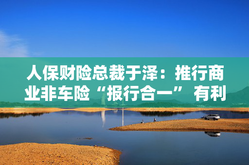 人保财险总裁于泽：推行商业非车险“报行合一” 有利于提升行业和公司承保盈利、风控水平及服务质量