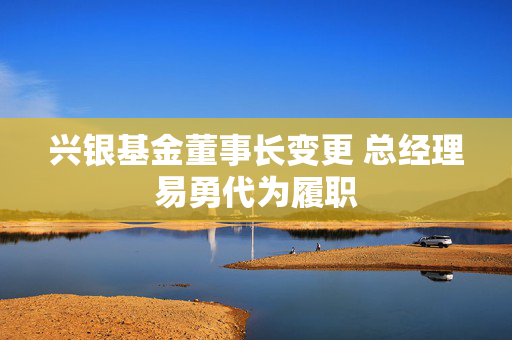 兴银基金董事长变更 总经理易勇代为履职