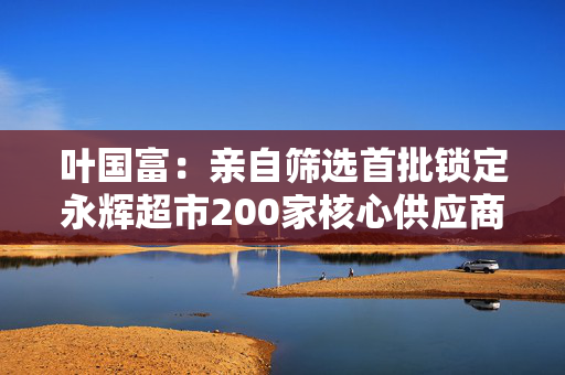 叶国富：亲自筛选首批锁定永辉超市200家核心供应商，一年至少见一次董事长
