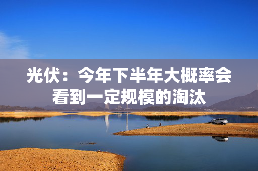 光伏：今年下半年大概率会看到一定规模的淘汰