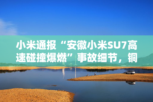 小米通报“安徽小米SU7高速碰撞爆燃”事故细节，铜陵市已成立工作组调查原因