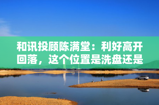 和讯投顾陈满堂：利好高开回落，这个位置是洗盘还是出货？