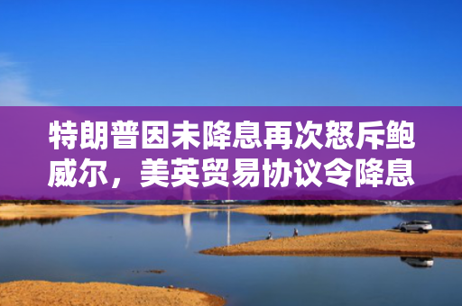 特朗普因未降息再次怒斥鲍威尔，美英贸易协议令降息押注降温